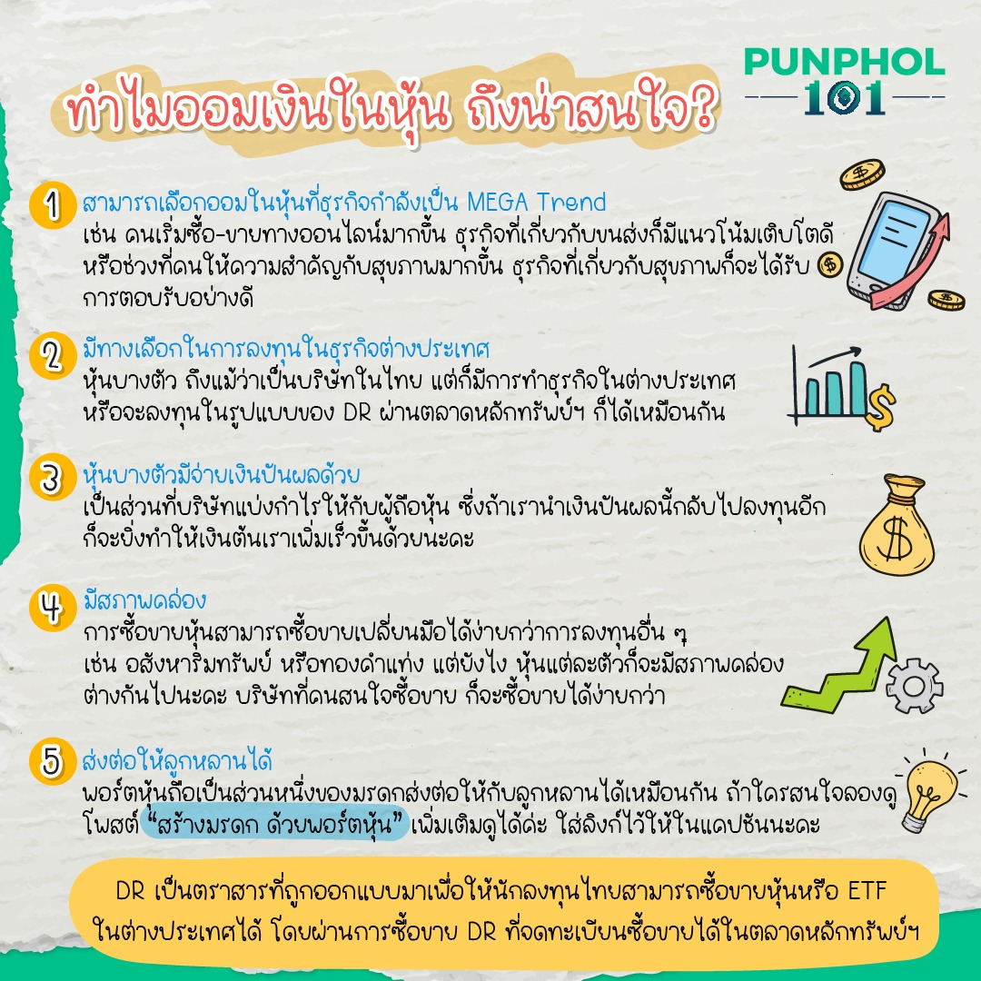 ทำไมออมเงินในหุ้น ถึงน่าสนใจ?⁣ ⁣ 1. สามารถเลือกออมในหุ้นที่ธุรกิจกำลังเป็น ⁣ MEGA Trend เช่น คนเริ่มซื้อ-ขายทางออนไลน์⁣ มากขึ้น ธุรกิจที่เกี่ยวกับขนส่งก็มีแนวโน้มเติบโตดี ⁣ หรือช่วงที่คนให้ความสำคัญกับสุขภาพมากขึ้น⁣ ธุรกิจที่เกี่ยวกับสุขภาพก็จะได้รับการตอบรับอย่างดี⁣ ⁣ 2. มีทางเลือกในการลงทุนในธุรกิจต่างประเทศ⁣ หุ้นบางตัว ถึงแม้ว่าเป็นบริษัทในไทย แต่ก็มีการทำธุรกิจในต่างประเทศ หรือจะลงทุนในรูปแบบของ DR ผ่านตลาดหลักทรัพย์ฯ ก็ได้เหมือนกัน⁣ ⁣ 3. หุ้นบางตัวมีจ่ายเงินปันผลด้วย⁣ เป็นส่วนที่บริษัทแบ่งกำไรให้กับผู้ถือหุ้น ซึ่งถ้าเรานำเงินปันผลนี้กลับไปลงทุนอีก ก็จะยิ่งทำให้เงินต้นเราเพิ่มเร็วขึ้นด้วยนะคะ⁣ ⁣ 4. มีสภาพคล่อง⁣ การซื้อขายหุ้นสามารถซื้อขายเปลี่ยนมือได้ง่ายกว่าการลงทุนอื่น ๆ เช่น อสังหาริมทรัพย์ หรือทองคำแท่ง แต่ยังไง หุ้นแต่ละตัวก็จะมีสภาพคล่องต่างกันไปนะคะ บริษัทที่คนสนใจซื้อขาย ก็จะซื้อขายได้ง่ายกว่า⁣ ⁣ 5. ส่งต่อให้ลูกหลานได้⁣ พอร์ตหุ้นถือเป็นส่วนหนึ่งของมรดกส่งต่อให้กับลูกหลานได้เหมือนกัน ถ้าใครสนใจลองดูโพสต์ “สร้างมรดก ด้วยพอร์ตหุ้น” เพิ่มเติมดูได้ค่ะ ⁣ https://bit.ly/3QGvRFZ ⁣ ⁣ DR เป็นตราสารที่ถูกออกแบบมาเพื่อให้นักลงทุนไทยสามารถซื้อขายหุ้นหรือ ETF ในต่างประเทศได้ โดยผ่านการซื้อขาย DR ที่จดทะเบียนซื้อขายได้ในตลาดหลักทรัพย์ฯ